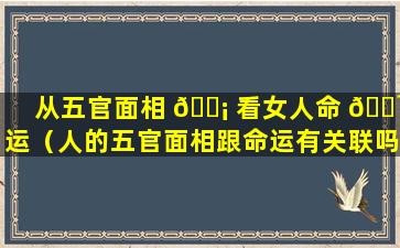 从五官面相 🐡 看女人命 🌹 运（人的五官面相跟命运有关联吗）